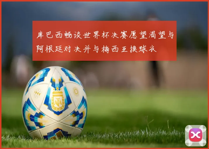 库巴西畅谈世界杯决赛愿望渴望与阿根廷对决并与梅西互换球衣