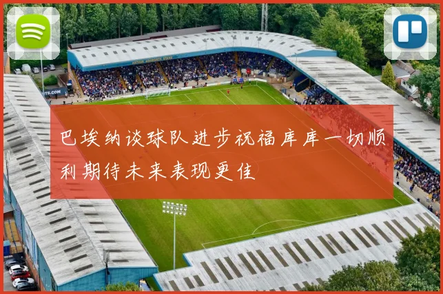 巴埃纳谈球队进步祝福库库一切顺利期待未来表现更佳