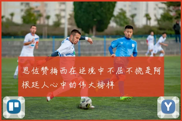 恩佐赞梅西在逆境中不屈不挠是阿根廷人心中的伟大榜样