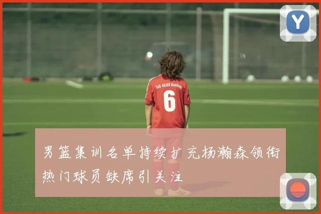 男篮集训名单持续扩充杨瀚森领衔热门球员缺席引关注