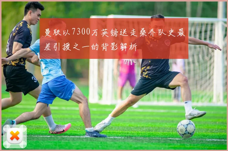 曼联以7300万英镑送走桑乔队史最差引援之一的背影解析