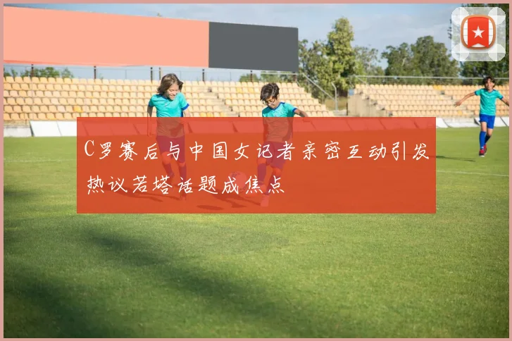 C罗赛后与中国女记者亲密互动引发热议若塔话题成焦点