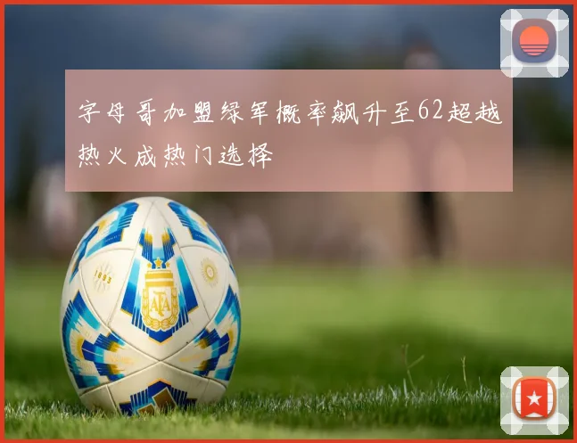 字母哥加盟绿军概率飙升至62超越热火成热门选择