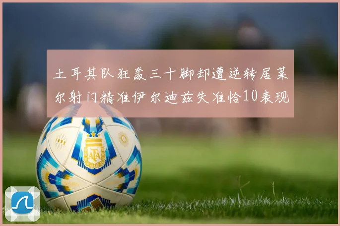 土耳其队狂轰三十脚却遭逆转居莱尔射门精准伊尔迪兹失准恰10表现平平