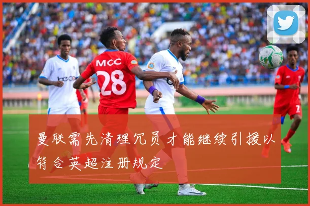 曼联需先清理冗员才能继续引援以符合英超注册规定