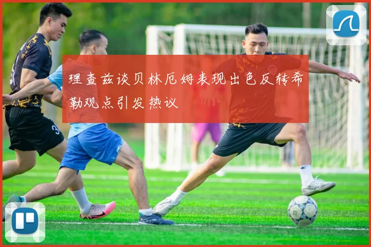 理查兹谈贝林厄姆表现出色反转希勒观点引发热议
