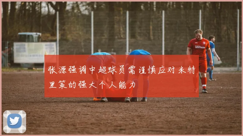 张源强调中超球员需谨慎应对米特里策的强大个人能力