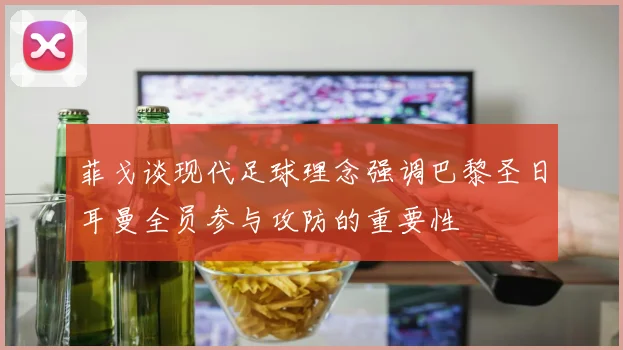 菲戈谈现代足球理念强调巴黎圣日耳曼全员参与攻防的重要性