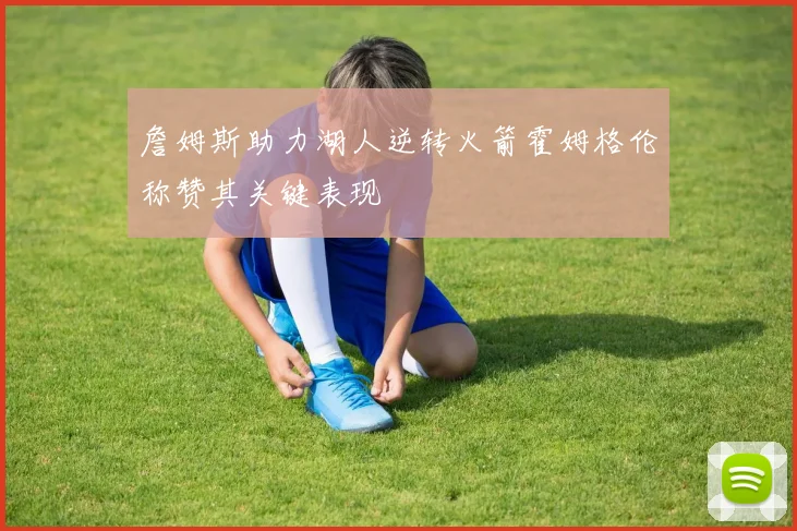 詹姆斯助力湖人逆转火箭霍姆格伦称赞其关键表现