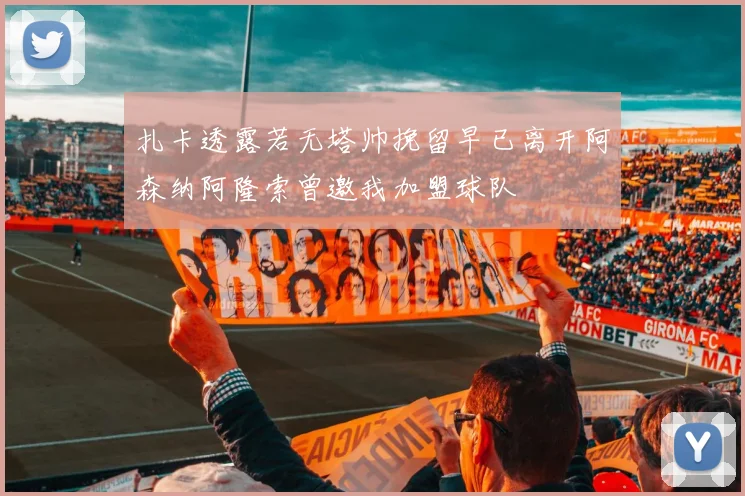 扎卡透露若无塔帅挽留早已离开阿森纳阿隆索曾邀我加盟球队