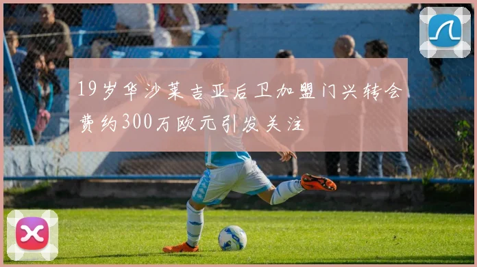 19岁华沙莱吉亚后卫加盟门兴转会费约300万欧元引发关注