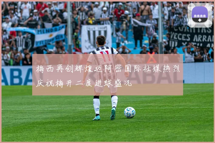 梅西再创辉煌迈阿密国际社媒热烈庆祝梅开二度进球盛况