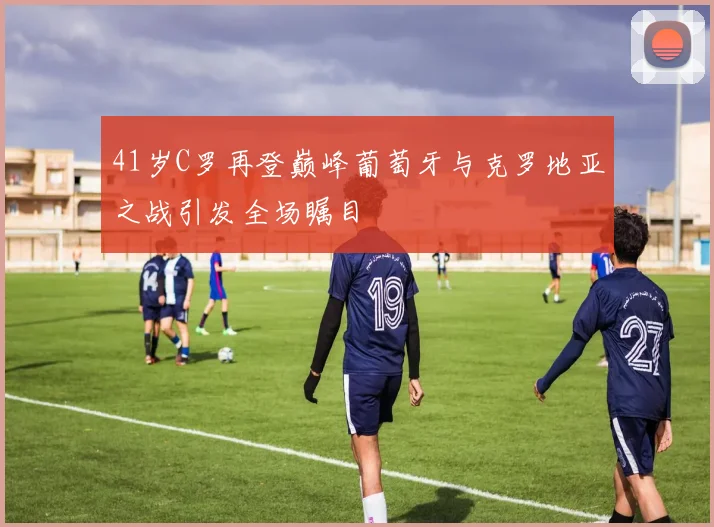 41岁C罗再登巅峰葡萄牙与克罗地亚之战引发全场瞩目