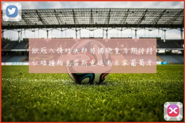欧冠八强对决即将揭晓皇马期待拜仁碰撞约克雷斯重返老东家葡萄牙体育