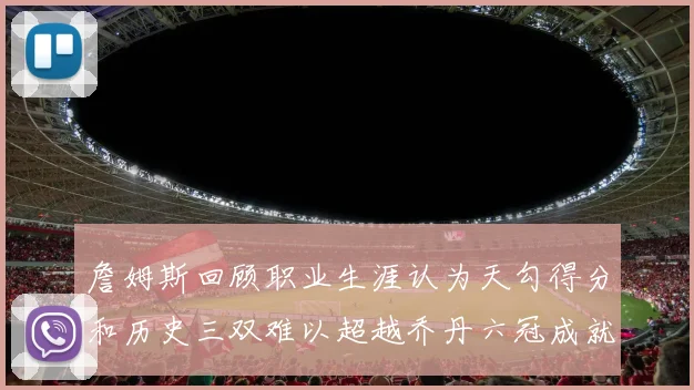 詹姆斯回顾职业生涯认为天勾得分和历史三双难以超越乔丹六冠成就令人敬佩