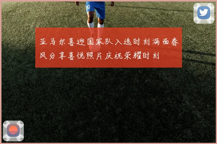 亚马尔喜迎国家队入选时刻满面春风分享喜悦照片庆祝荣耀时刻