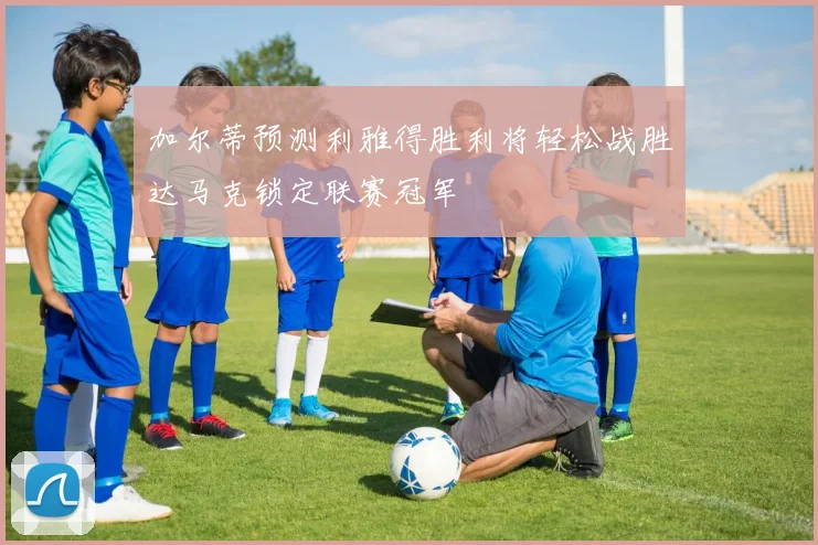 加尔蒂预测利雅得胜利将轻松战胜达马克锁定联赛冠军