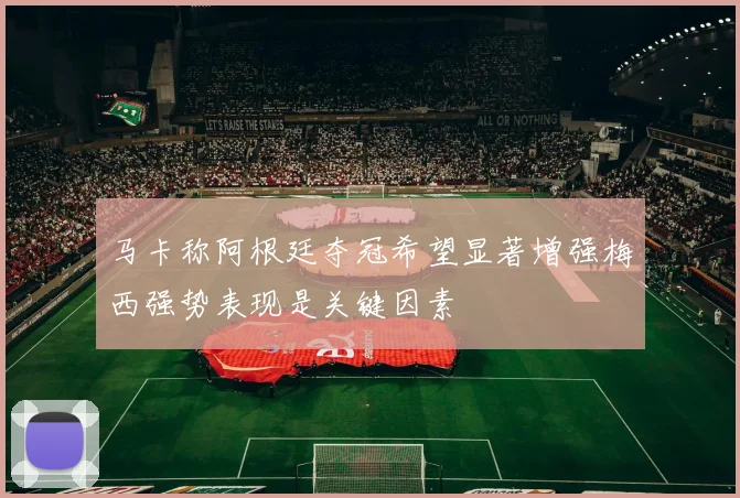 马卡称阿根廷夺冠希望显著增强梅西强势表现是关键因素