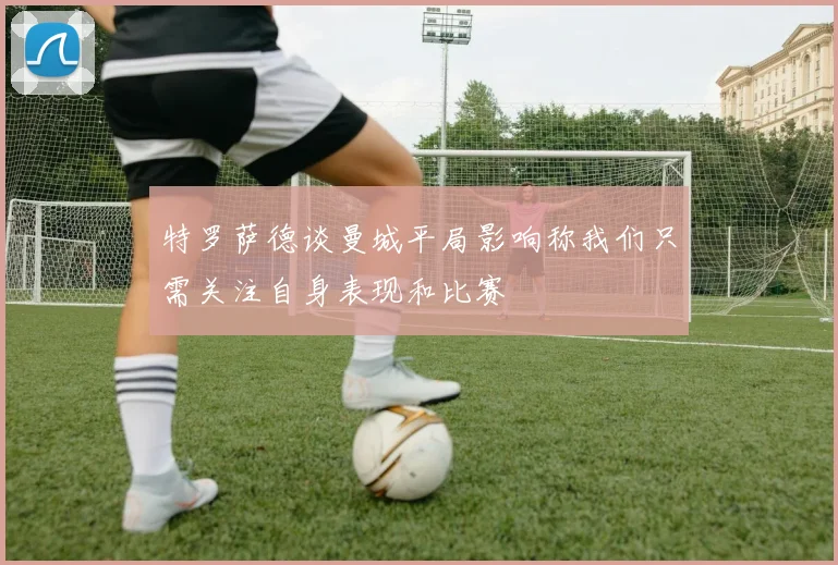 特罗萨德谈曼城平局影响称我们只需关注自身表现和比赛